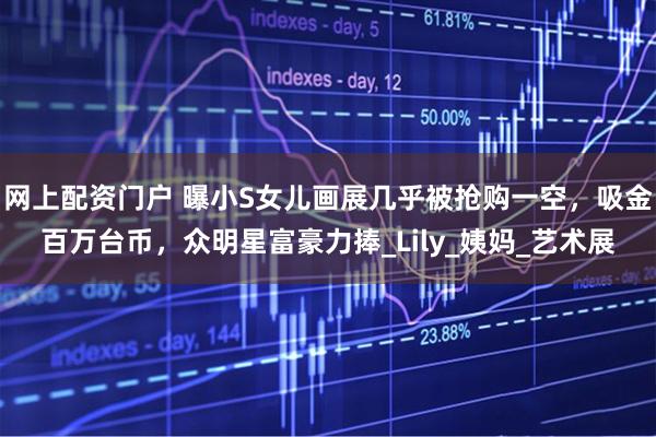 网上配资门户 曝小S女儿画展几乎被抢购一空，吸金百万台币，众明星富豪力捧_Lily_姨妈_艺术展