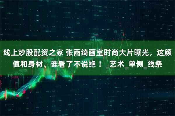 线上炒股配资之家 张雨绮画室时尚大片曝光，这颜值和身材、谁看了不说绝 ！_艺术_单侧_线条