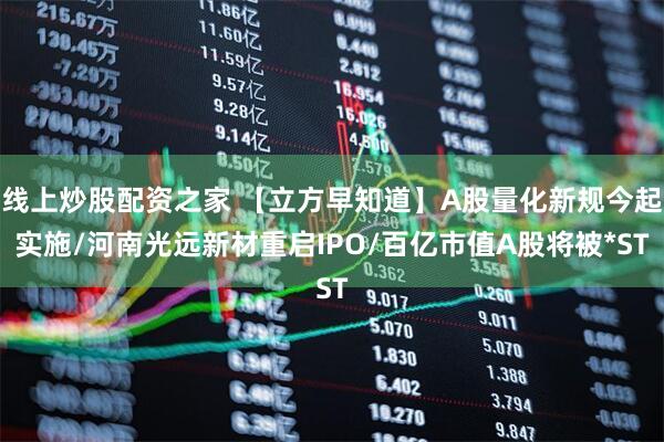 线上炒股配资之家 【立方早知道】A股量化新规今起实施/河南光远新材重启IPO/百亿市值A股将被*ST