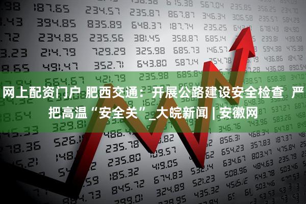 网上配资门户 肥西交通：开展公路建设安全检查  严把高温“安全关”_大皖新闻 | 安徽网