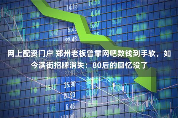 网上配资门户 郑州老板曾靠网吧数钱到手软，如今满街招牌消失：80后的回忆没了