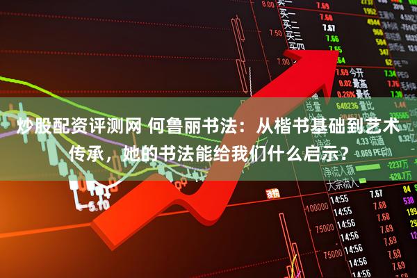 炒股配资评测网 何鲁丽书法：从楷书基础到艺术传承，她的书法能给我们什么启示？