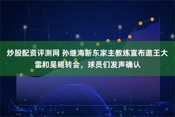 炒股配资评测网 孙继海新东家主教练宣布邀王大雷和吴曦转会，球员们发声确认