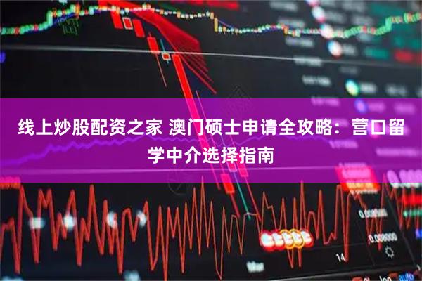 线上炒股配资之家 澳门硕士申请全攻略：营口留学中介选择指南