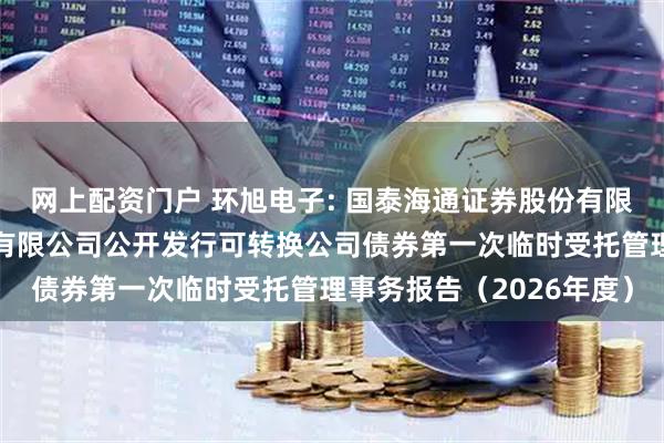网上配资门户 环旭电子: 国泰海通证券股份有限公司关于环旭电子股份有限公司公开发行可转换公司债券第一次临时受托管理事务报告（2026年度）